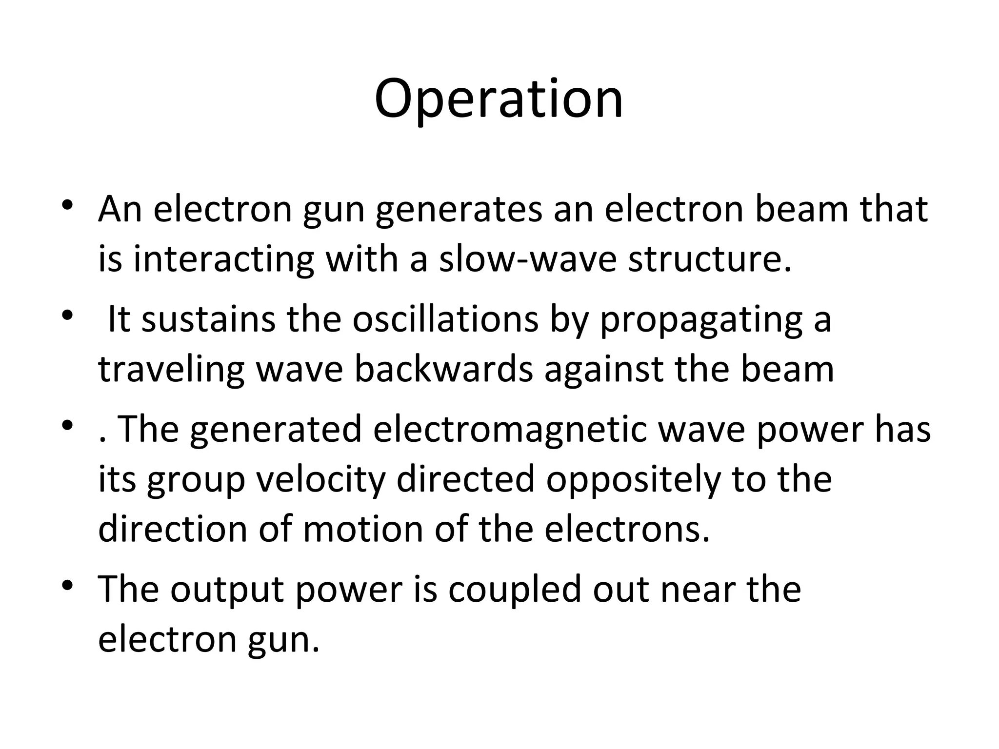 Operation
• An electron gun generates an electron beam that
is interacting with a slow-wave structure.
• It sustains the oscillations by propagating a
traveling wave backwards against the beam
• . The generated electromagnetic wave power has
its group velocity directed oppositely to the
direction of motion of the electrons.
• The output power is coupled out near the
electron gun.
 