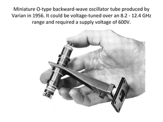 Miniature O-type backward-wave oscillator tube produced by
Varian in 1956. It could be voltage-tuned over an 8.2 - 12.4 GHz
range and required a supply voltage of 600V.
 