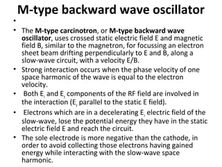 M-type backward wave oscillator
•
• The M-type carcinotron, or M-type backward wave
oscillator, uses crossed static electric field E and magnetic
field B, similar to the magnetron, for focussing an electron
sheet beam drifting perpendicularly to E and B, along a
slow-wave circuit, with a velocity E/B.
• Strong interaction occurs when the phase velocity of one
space harmonic of the wave is equal to the electron
velocity.
• Both Ez and Ey components of the RF field are involved in
the interaction (Ey parallel to the static E field).
• Electrons which are in a decelerating Ez electric field of the
slow-wave, lose the potential energy they have in the static
electric field E and reach the circuit.
• The sole electrode is more negative than the cathode, in
order to avoid collecting those electrons having gained
energy while interacting with the slow-wave space
harmonic.
 