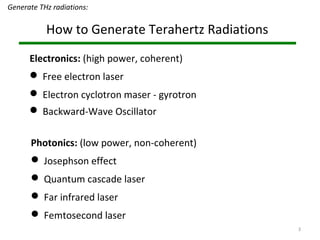 3
How to Generate Terahertz Radiations
Photonics: (low power, non-coherent)
 Josephson effect
 Quantum cascade laser
 Far infrared laser
 Femtosecond laser
Electronics: (high power, coherent)
 Free electron laser
 Electron cyclotron maser - gyrotron
 Backward-Wave Oscillator
Generate THz radiations:
 