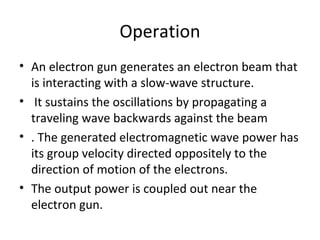 Operation
• An electron gun generates an electron beam that
is interacting with a slow-wave structure.
• It sustains the oscillations by propagating a
traveling wave backwards against the beam
• . The generated electromagnetic wave power has
its group velocity directed oppositely to the
direction of motion of the electrons.
• The output power is coupled out near the
electron gun.
 