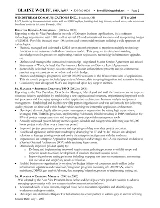 BLAINE WOLFF, PMP, PgMP                                 • 330-760-0630          • b.wolff@sbcglobal.net             •   Page 2

WINDSTREAM COMMUNICATIONS INC., Hudson, OH                                                                      1971 to 2008
$3.2B provider of telecommunications services with over 8,000 employee providing local, long distance, network access, video services and
broadband services in 16 states. Formerly Alltel.

DIRECTOR BUSINESS APPLICATIONS (2006 to 2008)
Reporting to the Sr. Vice President in the role of Director Business Applications, led a software
technology organization with 150+ staff in several US and international locations and an operating budget
of $25MM. Portfolio included over 100 custom and commercial products utilizing a wide spectrum of
technologies.
• Planned, managed and delivered a $2MM seven month program to transition multiple technology
    functions to an outsourced off-shore business model. This program involved on-boarding,
    knowledge transfer, process re-engineering, vendor negotiation, technology infrastructure upgrades,
    etc.
• Defined and managed the outsourced relationship - negotiated Master Service Agreement and related
    Statements of Work, defined Key Performance Indicators and Service Level Agreements.
• Successfully delivered twenty custom software product enhancement projects and six commercial
    product upgrade projects on schedule and within budget.
• Planned and managed program to convert 300,000 accounts to the Windstream suite of applications.
    This six month program included gap analysis/closure, data mapping/migration and extensive testing.
• Consistently met all support SLA’s and improved upon key support metrics.

SR. MANAGER – SOLUTIONS DELIVERY/PMO (2002 to 2006)
Reporting to the Vice President, IS as Senior Manager, I developed and sold the business case to improve
solutions delivery capabilities by establishing a new organizational structure, implementing improved tools
and processes and leveraging synergies within application architecture, business analysis and project
management. Established and led this new fifty person organization and was accountable for delivering
quality projects on time and within budget while evolving the enterprise application architecture.
• Developed dynamic, highly effective project management organization by setting high expectations,
    leveraging PMI/PMBOK processes, implementing PM training initiative resulting in PMP certification for
    80% of project management team and improving project/portfolio management tools.
• Annually improved project delivery metrics (quality, schedule and budget) while delivering over 500,000
    hours project work effort over a three year period.
• Improved project governance processes and reporting enabling smoother project execution.
• Established application architecture roadmap by developing “as is” and “to be” models and designed
    solutions to leverage existing assets and evolve the enterprise in alignment with the roadmap.
• Implemented an Enterprise Application Integration layer and leveraged the EAI to spearhead evolution to
    a Service Oriented Architecture (SOA) while retaining legacy assets.
• Dramatically improved product quality by:
         o Defining and implementing improved requirements gathering processes to solidify scope and
             expected results to ensure development of solutions that met business needs
         o Improving software testing processes including; mapping test cases to requirements, automating
             test execution and simplifying results verification.
• Enabled business re-organization by on-time/on-budget delivery of concurrent multi-million dollar
    infrastructure separation and conversion/integration programs consisting of LAN/WAN, servers,
    mainframe, DBMS, gap analysis/closure, data mapping/migration, process re-engineering, testing, etc.
SR. MANAGER – EMERGING MARKETS (2000 to 2002)
  Was selected by the Asst. Vice President, IS to define and develop a service provider business to address
  emerging opportunities with new entrants in telecommunications industry.
• Researched needs of new entrants, mapped those needs to current capabilities and identified gaps,
    weaknesses and opportunities.
• Developed and distributed Request For Information to secure partner to address gaps in current offering,
Resume Date: July 1, 2009
 