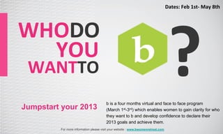 Dates:	
  Feb	
  1st-­‐	
  May	
  8th	
  




                                                                                     ?
WHODO	
  
 	
  	
  	
  	
  YOU	
  
  WANTTO	
  
                                         b is a four months virtual and face to face program
Jumpstart your 2013                      (March 1st-3rd) which enables women to gain clarity for who
                                         they want to b and develop confidence to declare their
                                         2013 goals and achieve them.
           For more information please visit your website : www.bwomenretreat.com
 
