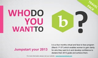 ?
WHODO	
  
 	
  	
  	
  	
  YOU	
  
  WANTTO	
  
                                                 b is a four months virtual and face to face program
                                                 (March 1st-3rd) which enables women to gain clarity
   Jumpstart your 2013                           for who they want to b and develop confidence to
                                                 declare their 2013 goals and achieve them.
           For more information please visit your website : www.bwomenretreat.com
 
