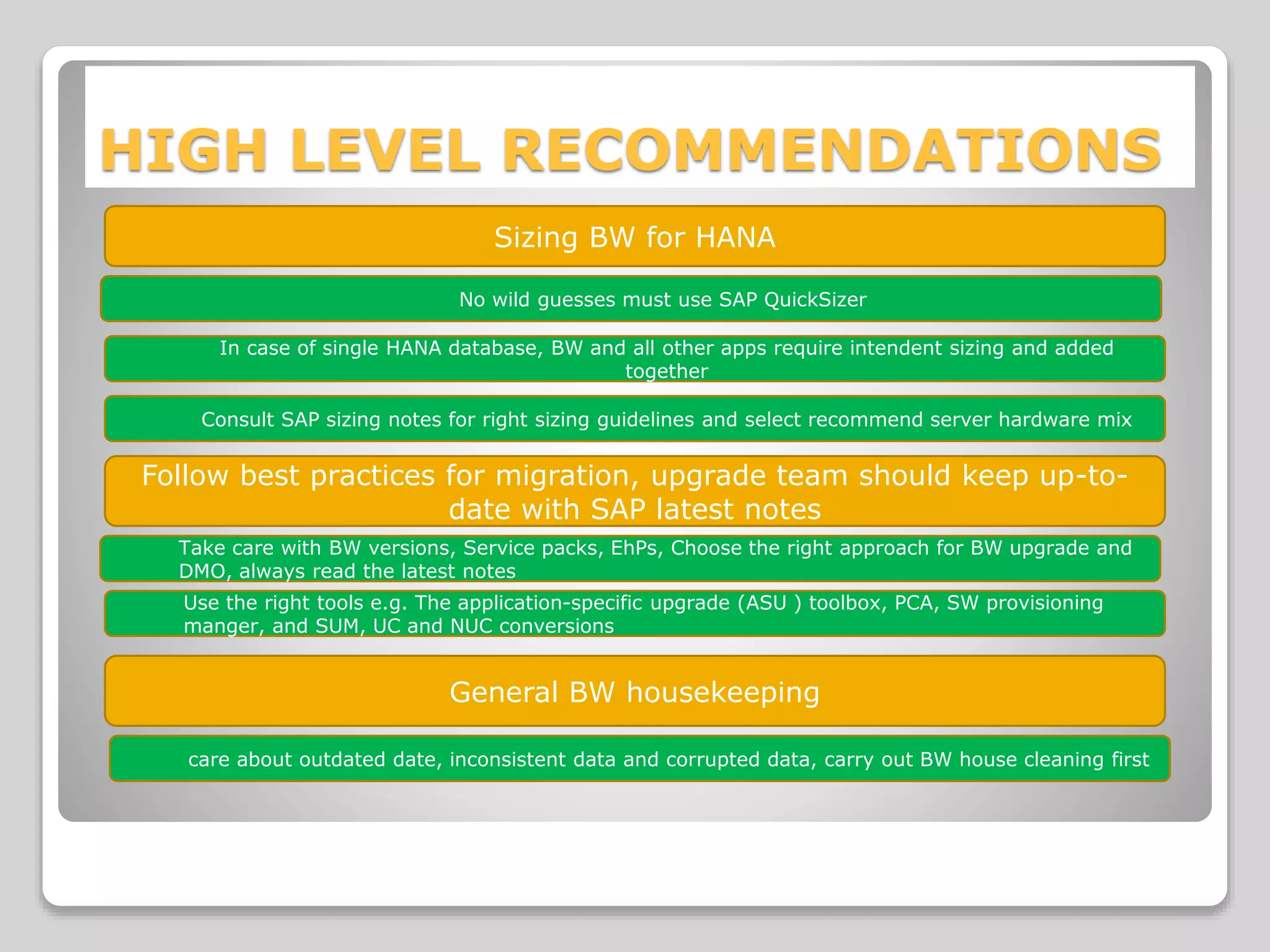 HIGH LEVEL RECOMMENDATIONS
Sizing BW for HANA
No wild guesses must use SAP QuickSizer
In case of single HANA database, BW and all other apps require intendent sizing and added
together
Consult SAP sizing notes for right sizing guidelines and select recommend server hardware mix
Follow best practices for migration, upgrade team should keep up-to-
date with SAP latest notes
Take care with BW versions, Service packs, EhPs, Choose the right approach for BW upgrade and
DMO, always read the latest notes
Use the right tools e.g. The application-specific upgrade (ASU ) toolbox, PCA, SW provisioning
manger, and SUM, UC and NUC conversions
General BW housekeeping
care about outdated date, inconsistent data and corrupted data, carry out BW house cleaning first
 