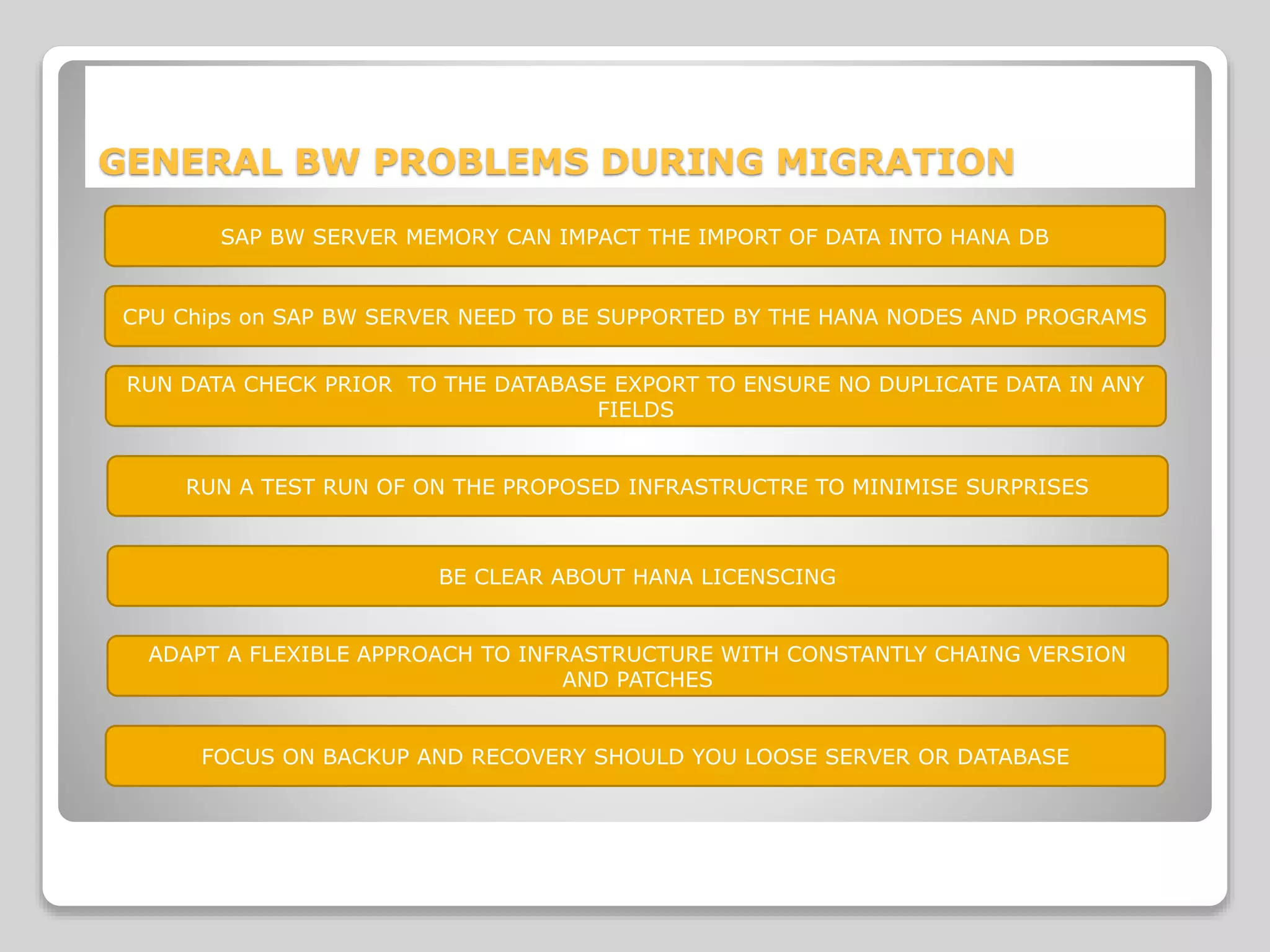 GENERAL BW PROBLEMS DURING MIGRATION
SAP BW SERVER MEMORY CAN IMPACT THE IMPORT OF DATA INTO HANA DB
CPU Chips on SAP BW SERVER NEED TO BE SUPPORTED BY THE HANA NODES AND PROGRAMS
RUN DATA CHECK PRIOR TO THE DATABASE EXPORT TO ENSURE NO DUPLICATE DATA IN ANY
FIELDS
RUN A TEST RUN OF ON THE PROPOSED INFRASTRUCTRE TO MINIMISE SURPRISES
BE CLEAR ABOUT HANA LICENSCING
ADAPT A FLEXIBLE APPROACH TO INFRASTRUCTURE WITH CONSTANTLY CHAING VERSION
AND PATCHES
FOCUS ON BACKUP AND RECOVERY SHOULD YOU LOOSE SERVER OR DATABASE
 