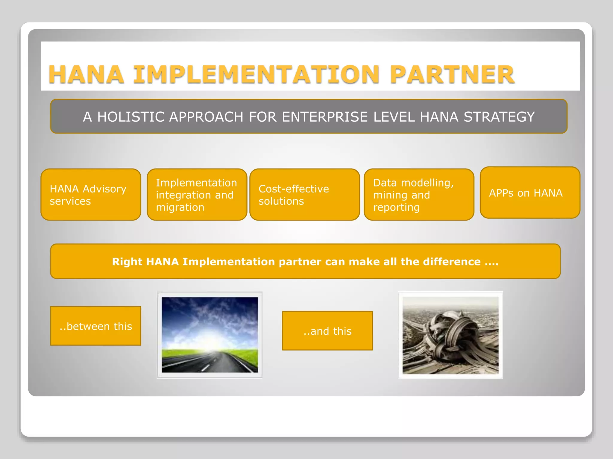 HANA IMPLEMENTATION PARTNER
HANA Advisory
services
Implementation
integration and
migration
Cost-effective
solutions
Data modelling,
mining and
reporting
APPs on HANA
A HOLISTIC APPROACH FOR ENTERPRISE LEVEL HANA STRATEGY
Right HANA Implementation partner can make all the difference ….
..between this ..and this
 