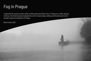 Fog in Prague
Martin Vorel, 2021
I captured this serene moment while strolling along the Vltava river in Prague on a chill...