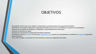OBJETIVOS
•El presente informe tiene como objetivo comprender los conceptos básicos de seguridad informática
•Describir los principales problemas de seguridad informática con los que se enfrentas los usuarios de computadoras.
•Conocer los conceptos de Integridad, confiabilidad y disponibilidad de la información.
•Conocer los factores de riegos
•Conocer los mecanismos de seguridad informática existentes.
•Concientizar sobre los riesgos a los que las organizaciones y usuarios de computadoras se enfrentan en materia de seguridad
de la información
•Y por ultimo ampliar o enriquecer los conocimientos a cerca de la seguridad informática
 