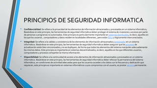 PRINCIPIOS DE SEGURIDAD INFORMATICA
• Confidencialidad:Se refiere a la privacidad de los elementos de información almacenados y procesados en un sistema informático,
Basándose en este principio, las herramientas de seguridad informática deben proteger el sistema de invasiones y accesos por parte
de personas o programas no autorizados. Este principio es particularmente importante en sistemas distribuidos, es decir, aquellos en
los que los usuarios , computadores y datos residen en localidades diferentes , pero están física y lógicamente interconectados.
• Integridad: Se refiere a la validez y consistencia de los elementos de información almacenados y procesador en un sistema
informático. Basándose en este principio, las herramientas de seguridad informática deben asegurar que los procesos de
actualización estén bien sincronizados y no se dupliquen, de forma que todos los elementos del sistema manipulen adecuadamente
los mismos datos. Este principio es importante en sistemas descentralizados, es decir, aquellos en los que diferentes usuarios ,
computadores y procesos comparten la misma información.
• Disponibilidad:Se refiere a la continuidad de acceso a los elementos de información almacenados y procesados en un sistema
informático. Basándose en este principio, las herramientas de seguridad informática deber reforzar la permanencia del sistema
informático, en condiciones de actividad adecuadas para que los usuarios accedan a los datos con la frecuencia y dedicación que
requieran, este principio es importante en sistemas informáticos cuyos compromiso con el usuario, es prestar servicio permanente.
•
 