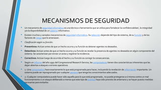 MECANISMOS DE SEGURIDAD
• Un mecanismo de seguridad informática es una técnica o herramienta que se utiliza para fortalecer la confidencialidad , la integridad
y/o la disponibilidad de un sistema informatico.
• Existen muchos y variados mecanismos de seguridad informática. Su selección depende del tipo de sistema, de su función y de los
factores de riesgo que lo amenazan.
• Clasificación según su función:
• Preventivos:Actúan antes de que un hecho ocurra y su función es detener agentes no deseados.
• Detectivos:Actúan antes de que un hecho ocurra y su función es revelar la presencia de agentes no deseados en algún componente del
sistema. Se caracterizan por enviar un aviso y registrar la incidencia.
• Correctivos:Actúan luego de ocurrido el hecho y su función es corregir la consecuencias.
• Según un informe del año 1991 del Congressional Research Service, las computadoras tienen dos características inherentes que las
dejan abiertas a ataques o errores operativos
• 1.-Una computadora hace exactamente lo que está programada para hacer, incluyendo la revelación de información importante. Un
sistema puede ser reprogramado por cualquier persona que tenga los conocimientos adecuados.
• 2.-Cualquier computadora puede hacer sólo aquello para lo que está programada , no puede protegerse a sí misma contra un mal
funcionamiento o un ataque deliberado a menos que este tipo de eventos haya sido previsto de antemano y se hayan puesto medidas
necesarias para evitarlos
•
 