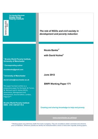 **Working papers are preliminary drafts from work in progress. They are circulated to obtain comments and criticisms
prior to finalisation. Wherever possible we identify the final/authoritative version of what were originally working papers.
The role of NGOs and civil society in
development and poverty reduction
1
Brooks World Poverty Institute,
University of Manchester
* Corresponding author
nicolabanks@gmail.com
2
University of Manchester
david.hulme@manchester.ac.uk
This paper has been written as a 
preparatory paper for the book: M. Turner, 
W. McCourt and D. Hulme (2013), 
Governance, Management and 
Development, Second Edition, London, 
Palgrave**
Brooks World Poverty Institute
ISBN : 978-1-907247-70-5
Nicola Banks1*
with David Hulme2
June 2012
BWPI Working Paper 171
Creating and sharing knowledge to help end poverty
www.manchester.ac.uk/bwpi
 