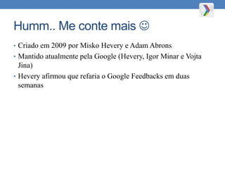 Humm.. Me conte mais 
• Criado em 2009 por Misko Hevery e Adam Abrons
• Mantido atualmente pela Google (Hevery, Igor Minar e Vojta
Jina)
• Hevery afirmou que refaria o Google Feedbacks em duas
semanas
 