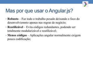 Mas por que usar o Angular.js?
• Robusto – Faz todo o trabalho pesado deixando o foco do
desenvolviemnto apenas nas regras de negócio;
• Reutilizável – Evita códigos redundantes, podendo ser
totalmente modularizável e reutilizável;
• Menos códigos – Aplicações angular normalmente exigem
pouca codificação;
 