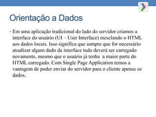 Orientação a Dados
• Em uma aplicação tradicional do lado do servidor criamos a
interface do usuário (UI – User Interface) mesclando o HTML
aos dados locais. Isso significa que sempre que for necessário
atualizar algum dado da interface tudo deverá ser carregado
novamente, mesmo que o usuário já tenha a maior parte do
HTML carregado. Com Single Page Application temos a
vantagem de poder enviar do servidor para o cliente apenas os
dados.
 