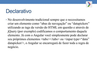 Declarativo
• No desenvolvimento tradicional sempre que o necessitamos
criar um elemento como “abas de navegação” ou “datapickers”
utilizando as tags da versão do HTML em questão e através de
jQuery (por exemplo) codificamos o comportamento daquele
elemento. Já com o Angular você simplesmente pode declarar
seu próprimos elementos <tabs></tabs> ou <input type=“data”
datapicker/>, o Angular se encarregará de fazer toda a regra de
negócio.
 