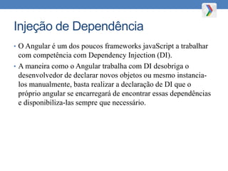 Injeção de Dependência
• O Angular é um dos poucos frameworks javaScript a trabalhar
com competência com Dependency Injection (DI).
• A maneira como o Angular trabalha com DI desobriga o
desenvolvedor de declarar novos objetos ou mesmo instancia-
los manualmente, basta realizar a declaração de DI que o
próprio angular se encarregará de encontrar essas dependências
e disponibiliza-las sempre que necessário.
 