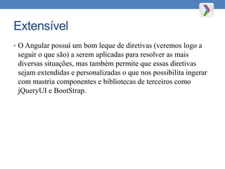 Extensível
• O Angular possuí um bom leque de diretivas (veremos logo a
seguir o que são) a serem aplicadas para resolver as mais
diversas situações, mas também permite que essas diretivas
sejam extendidas e personalizadas o que nos possibilita ingerar
com mastria componentes e bibliotecas de terceiros como
jQueryUI e BootStrap.
 