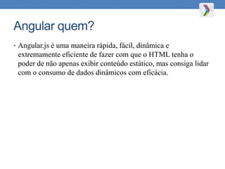Angular quem?
• Angular.js é uma maneira rápida, fácil, dinâmica e
extremamente eficiente de fazer com que o HTML tenha o
poder de não apenas exibir conteúdo estático, mas consiga lidar
com o consumo de dados dinâmicos com eficácia.
 