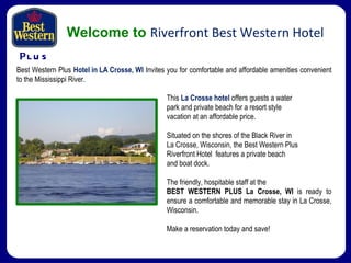 P LUS Welcome to   Riverfront Best Western Hotel This  La Crosse hotel  offers guests a water  park and private beach for a resort style  vacation at an affordable price. Situated on the shores of the Black River in  La Crosse, Wisconsin, the Best Western Plus  Riverfront Hotel  features a private beach  and boat dock. The friendly, hospitable staff at the  BEST WESTERN PLUS La Crosse, WI  is ready to ensure a comfortable and memorable stay in La Crosse, Wisconsin.  Make a reservation today and save! Best Western Plus  Hotel in LA Crosse, WI  Invites you for comfortable and affordable amenities convenient to the Mississippi River. 