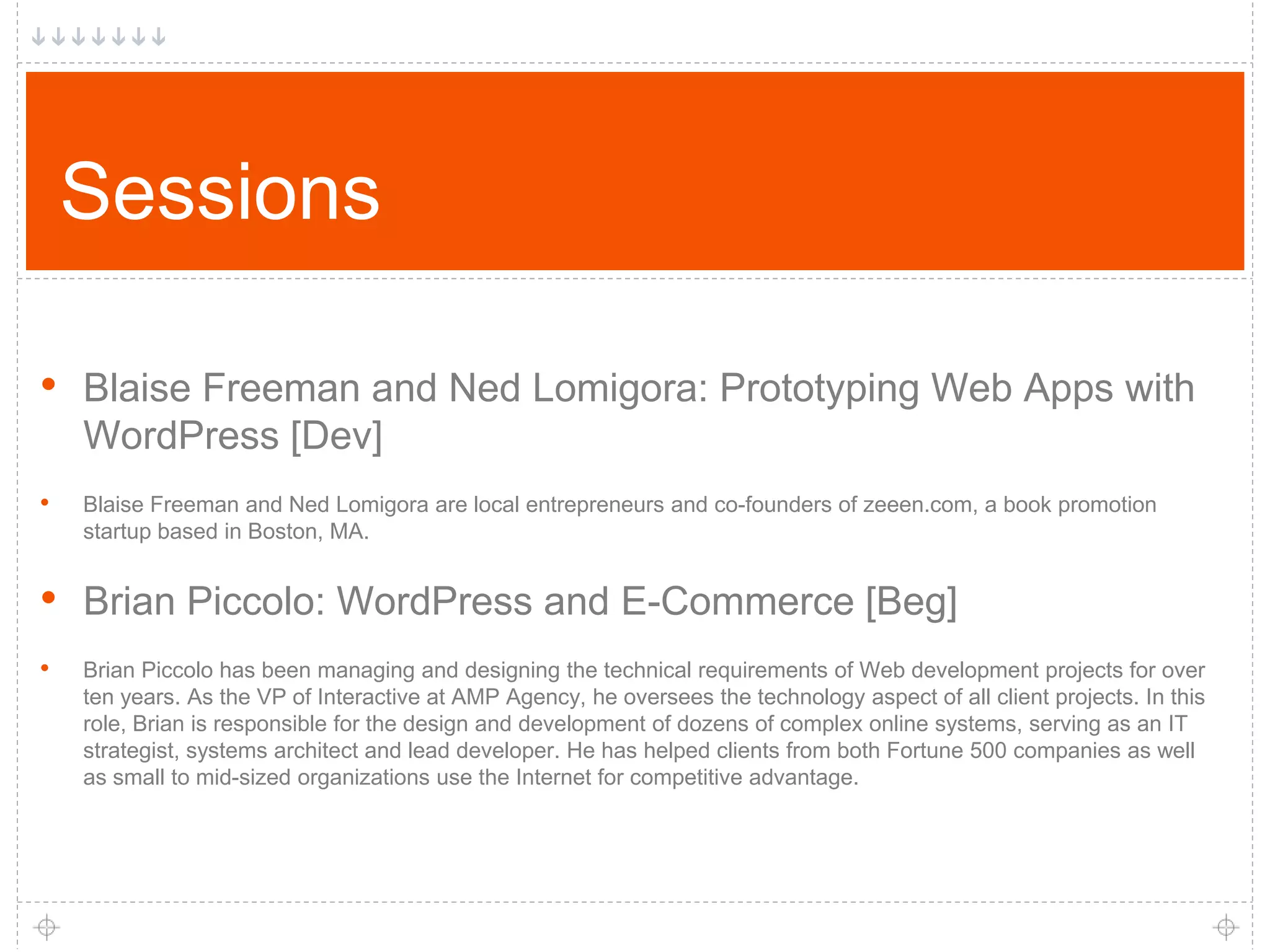 Sessions • Blaise Freeman and Ned Lomigora: Prototyping Web Apps with WordPress [Dev] • Blaise Freeman and Ned Lomigora are local entrepreneurs and co-founders of zeeen.com, a book promotion startup based in Boston, MA. • Brian Piccolo: WordPress and E-Commerce [Beg] • Brian Piccolo has been managing and designing the technical requirements of Web development projects for over ten years. As the VP of Interactive at AMP Agency, he oversees the technology aspect of all client projects. In this role, Brian is responsible for the design and development of dozens of complex online systems, serving as an IT strategist, systems architect and lead developer. He has helped clients from both Fortune 500 companies as well as small to mid-sized organizations use the Internet for competitive advantage. 