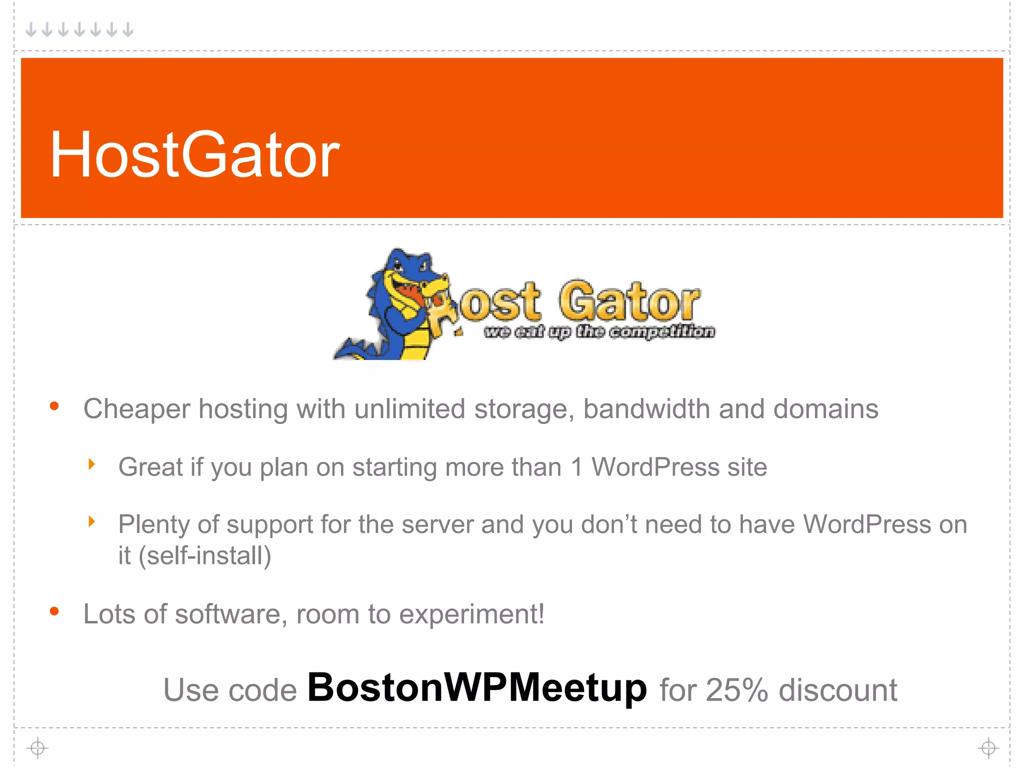 HostGator • Cheaper hosting with unlimited storage, bandwidth and domains ‣ Great if you plan on starting more than 1 WordPress site ‣ Plenty of support for the server and you don’t need to have WordPress on it (self-install) • Lots of software, room to experiment! Use code BostonWPMeetup for 25% discount 