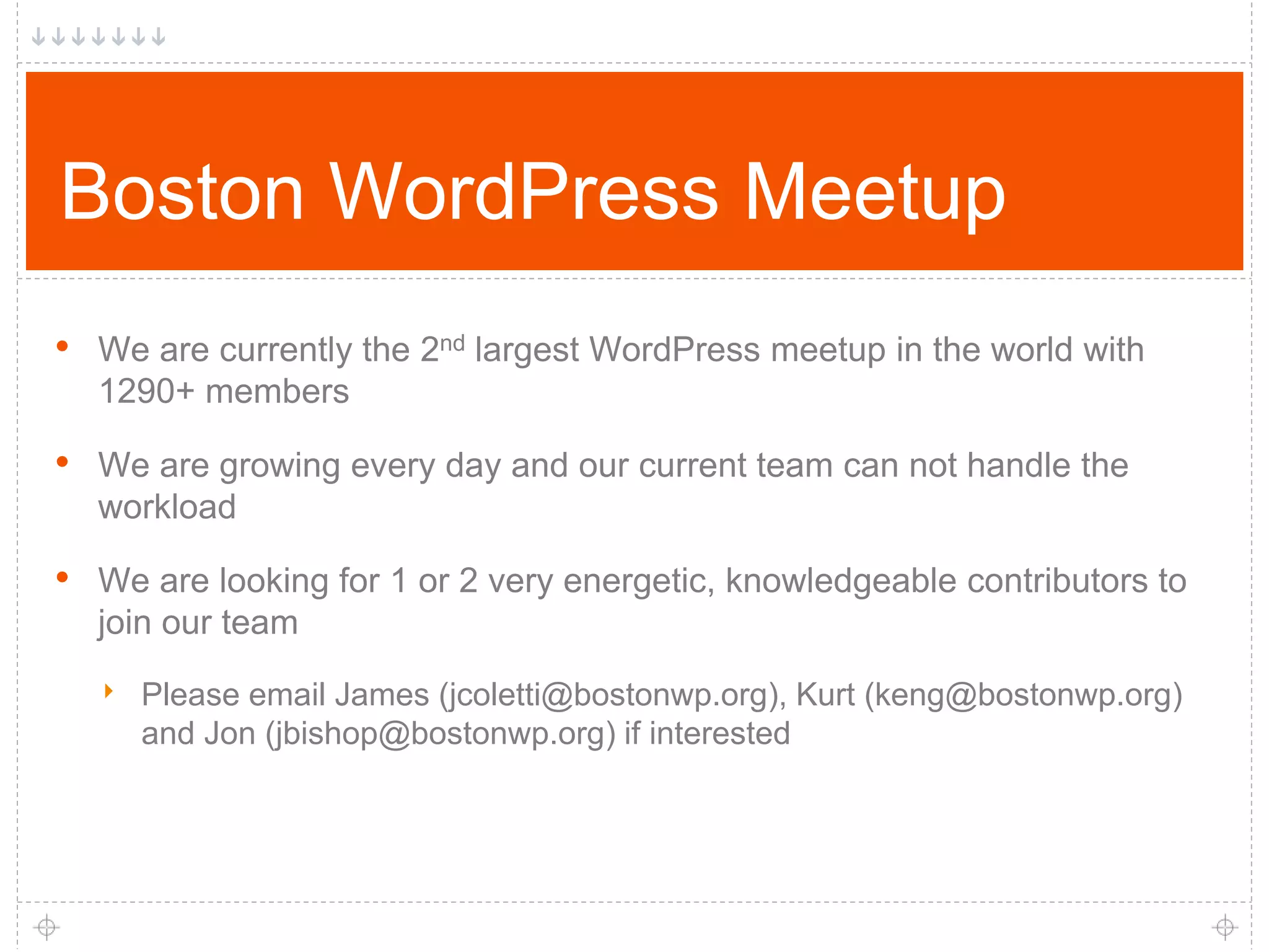 Boston WordPress Meetup • We are currently the 2nd largest WordPress meetup in the world with 1290+ members • We are growing every day and our current team can not handle the workload • We are looking for 1 or 2 very energetic, knowledgeable contributors to join our team ‣ Please email James (jcoletti@bostonwp.org), Kurt (keng@bostonwp.org) and Jon (jbishop@bostonwp.org) if interested 