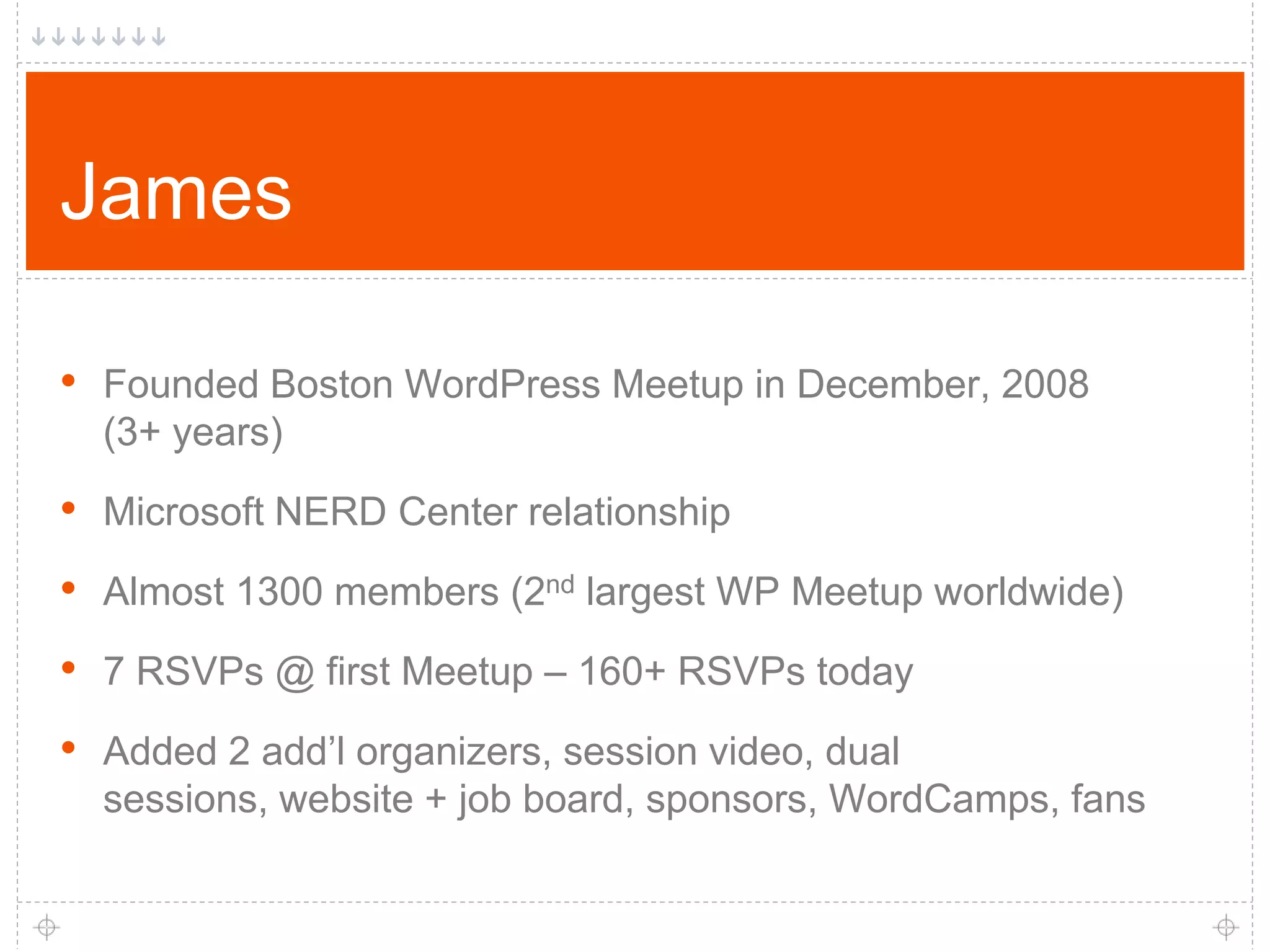 James • Founded Boston WordPress Meetup in December, 2008 (3+ years) • Microsoft NERD Center relationship • Almost 1300 members (2nd largest WP Meetup worldwide) • 7 RSVPs @ first Meetup – 160+ RSVPs today • Added 2 add’l organizers, session video, dual sessions, website + job board, sponsors, WordCamps, fans 
