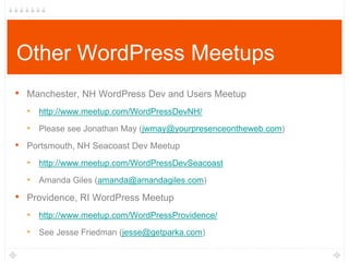 Other WordPress Meetups
• Manchester, NH WordPress Dev and Users Meetup
‣ http://www.meetup.com/WordPressDevNH/
‣ Please see Jonathan May (jwmay@yourpresenceontheweb.com)
• Portsmouth, NH Seacoast Dev Meetup
‣ http://www.meetup.com/WordPressDevSeacoast
‣ Amanda Giles (amanda@amandagiles.com)
• Providence, RI WordPress Meetup
‣ http://www.meetup.com/WordPressProvidence/
‣ See Jesse Friedman (jesse@getparka.com)
 