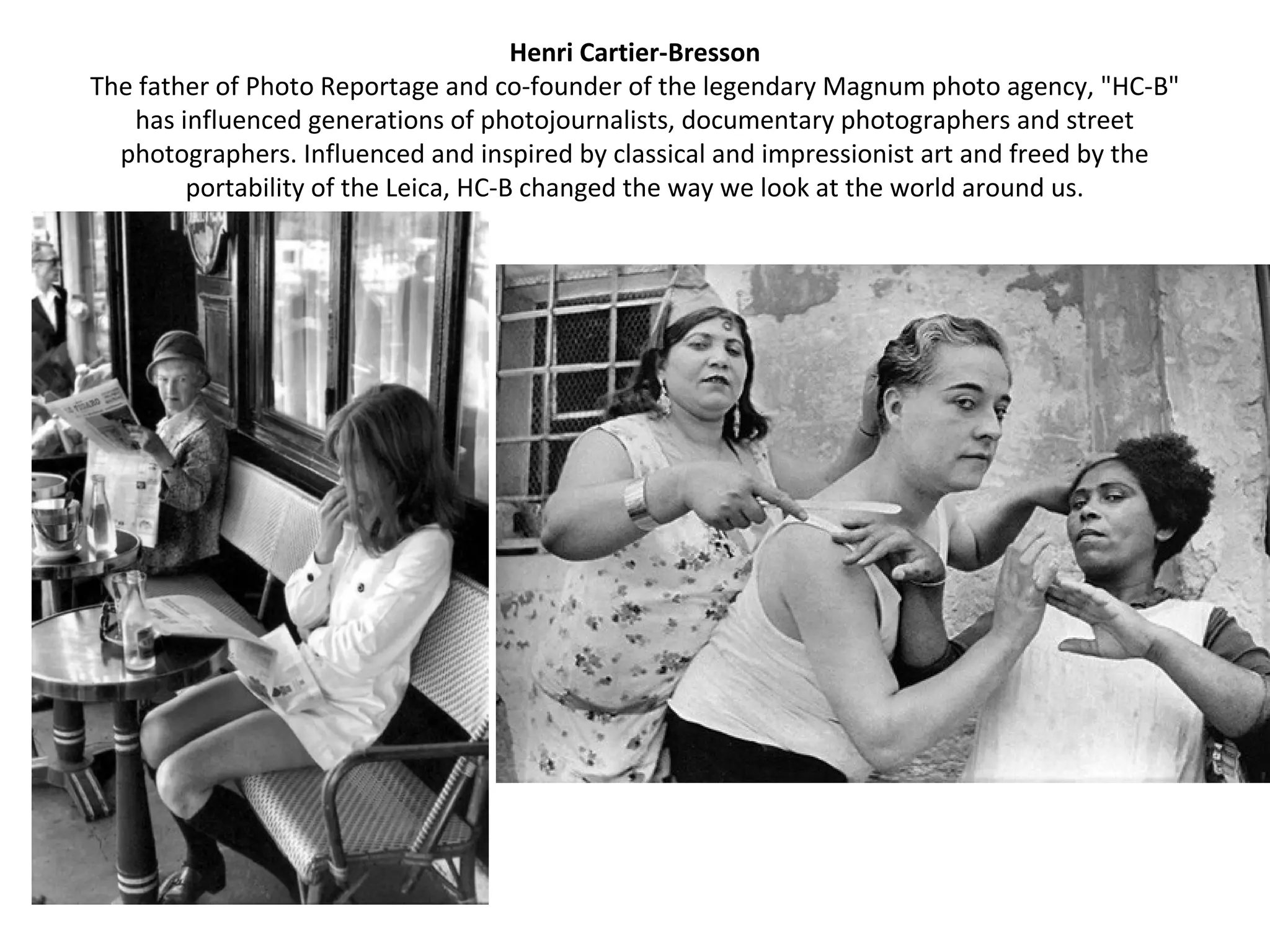 Henri Cartier-Bresson
The father of Photo Reportage and co-founder of the legendary Magnum photo agency, "HC-B"
   has influenced generations of photojournalists, documentary photographers and street
  photographers. Influenced and inspired by classical and impressionist art and freed by the
        portability of the Leica, HC-B changed the way we look at the world around us.
 