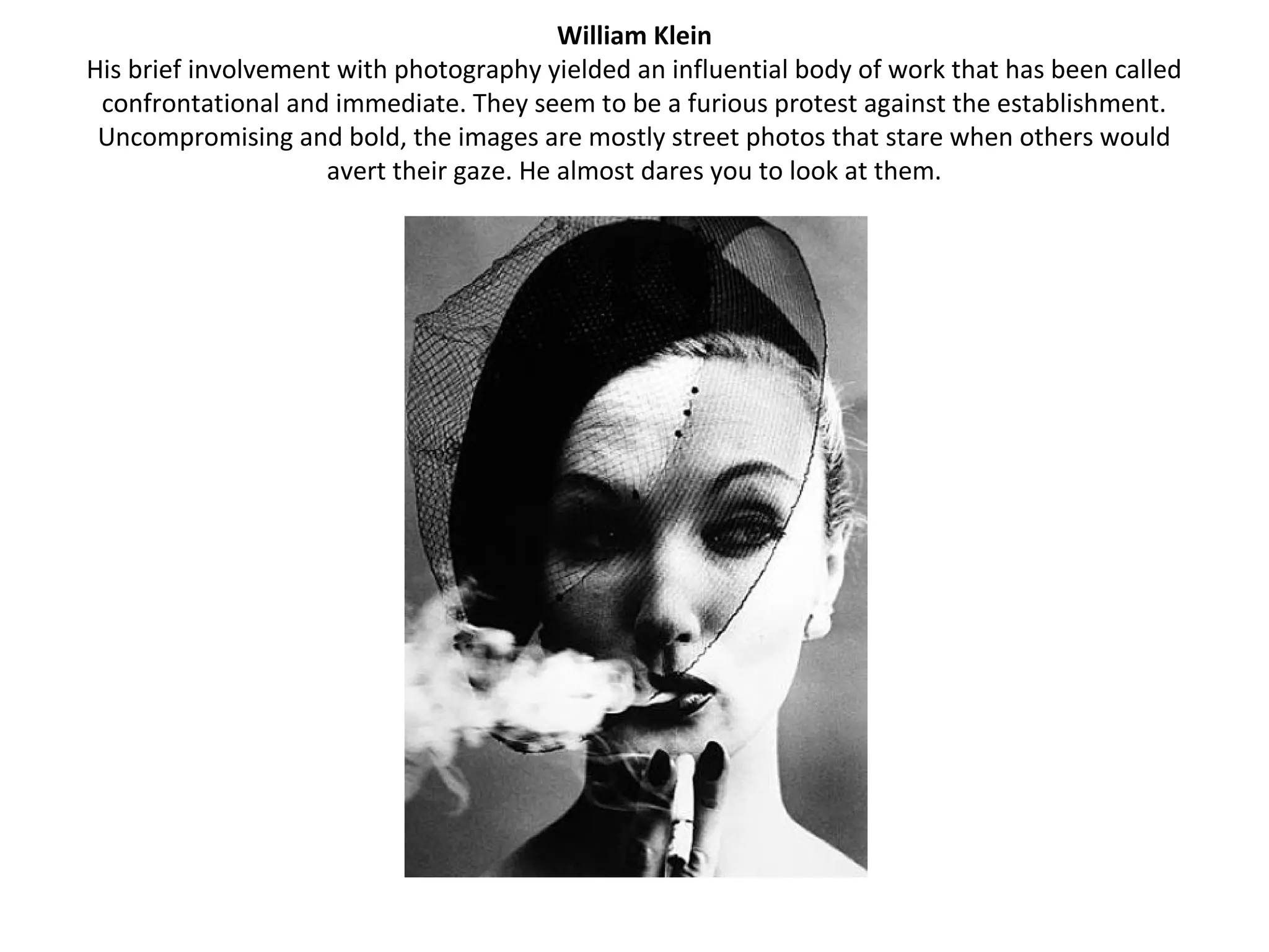 William Klein
His brief involvement with photography yielded an influential body of work that has been called
 confrontational and immediate. They seem to be a furious protest against the establishment.
 Uncompromising and bold, the images are mostly street photos that stare when others would
                     avert their gaze. He almost dares you to look at them.
 