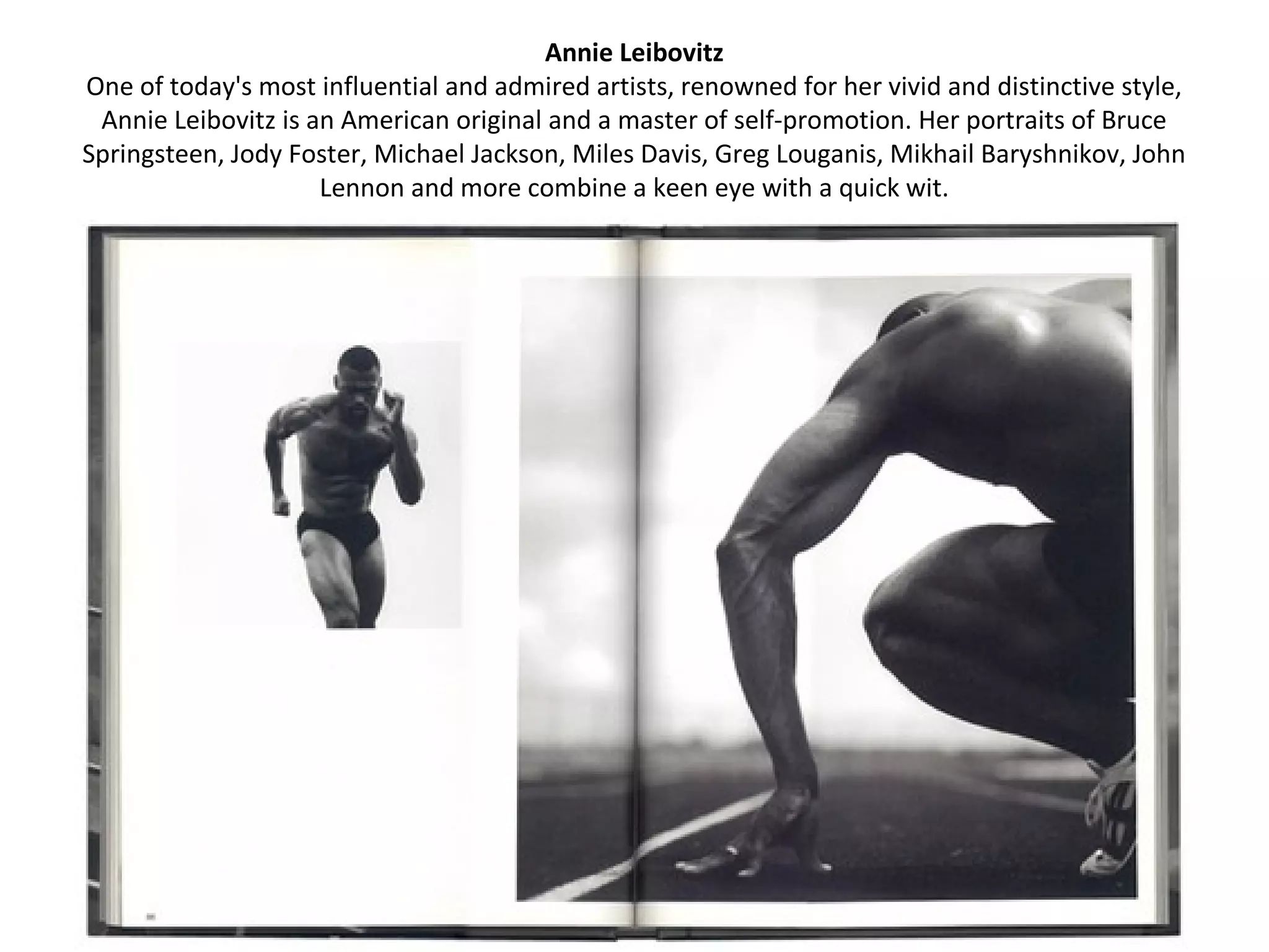 Annie Leibovitz
One of today's most influential and admired artists, renowned for her vivid and distinctive style,
 Annie Leibovitz is an American original and a master of self-promotion. Her portraits of Bruce
Springsteen, Jody Foster, Michael Jackson, Miles Davis, Greg Louganis, Mikhail Baryshnikov, John
                     Lennon and more combine a keen eye with a quick wit.
 