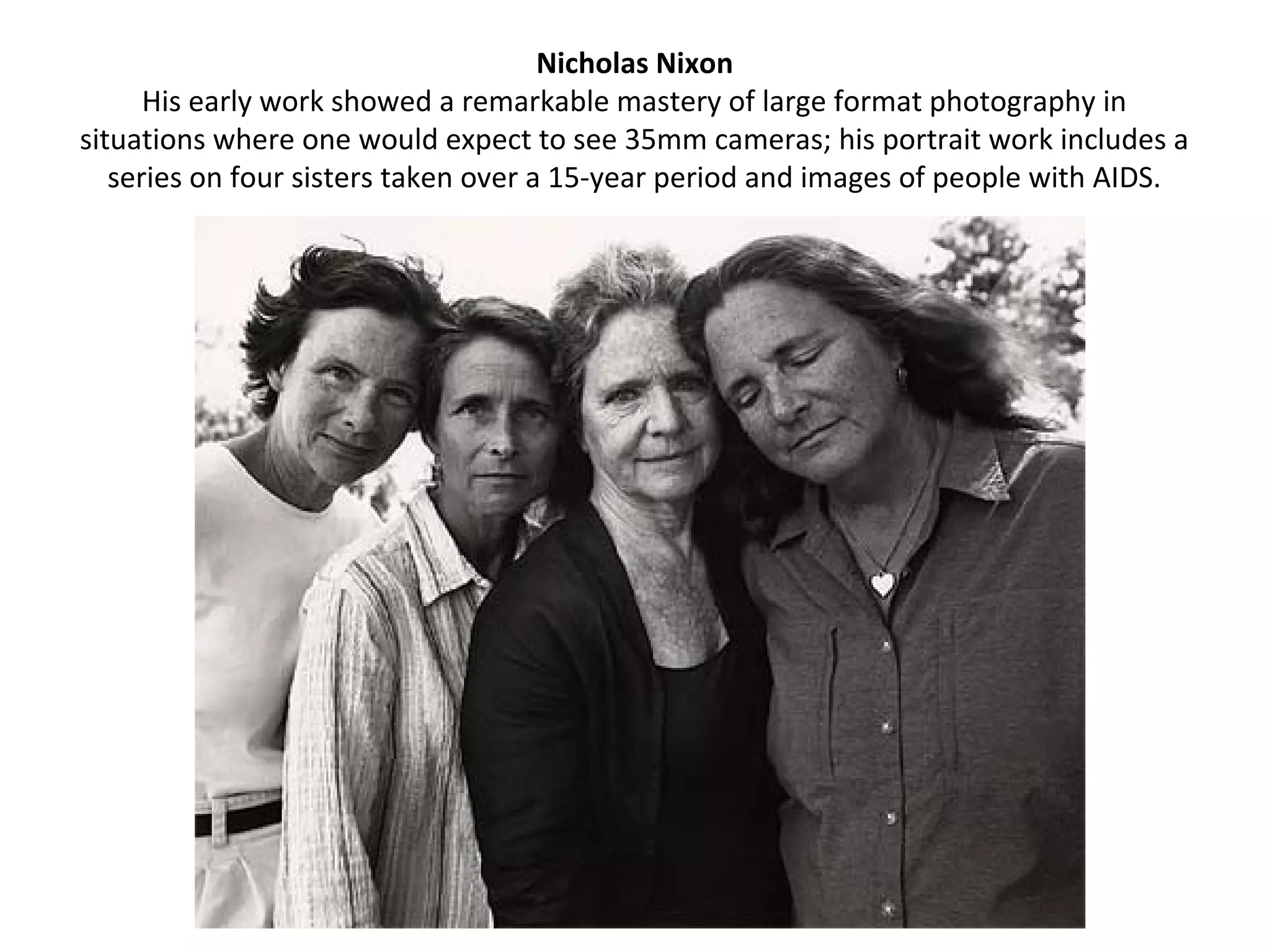Nicholas Nixon
      His early work showed a remarkable mastery of large format photography in
situations where one would expect to see 35mm cameras; his portrait work includes a
   series on four sisters taken over a 15-year period and images of people with AIDS.
 
