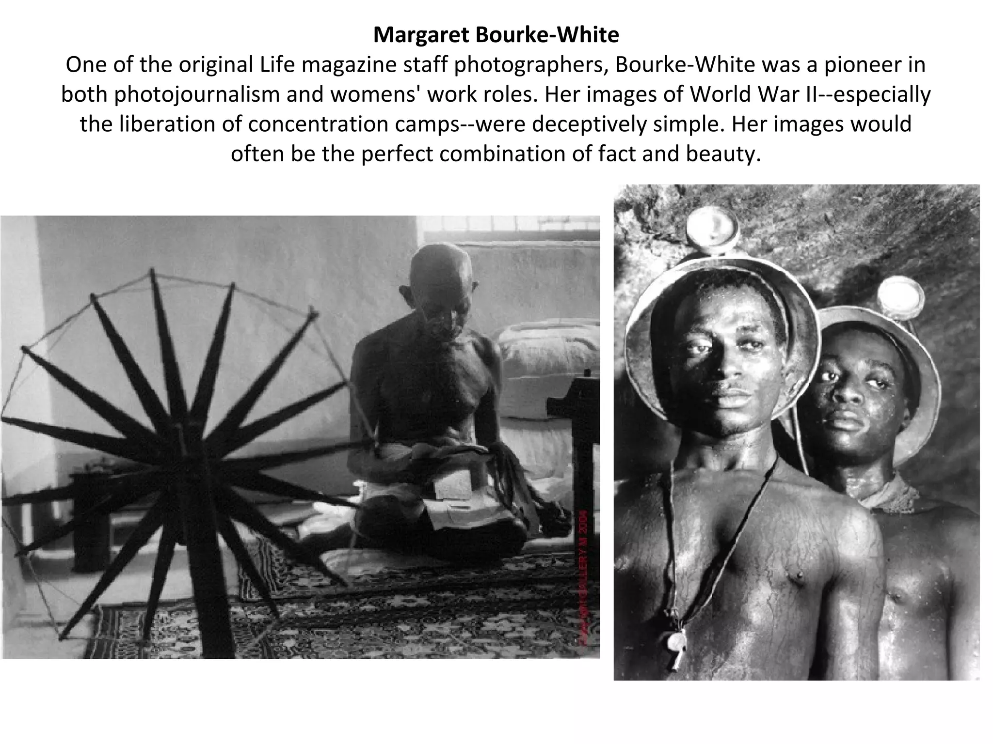 Margaret Bourke-White
One of the original Life magazine staff photographers, Bourke-White was a pioneer in
both photojournalism and womens' work roles. Her images of World War II--especially
 the liberation of concentration camps--were deceptively simple. Her images would
                 often be the perfect combination of fact and beauty.
 