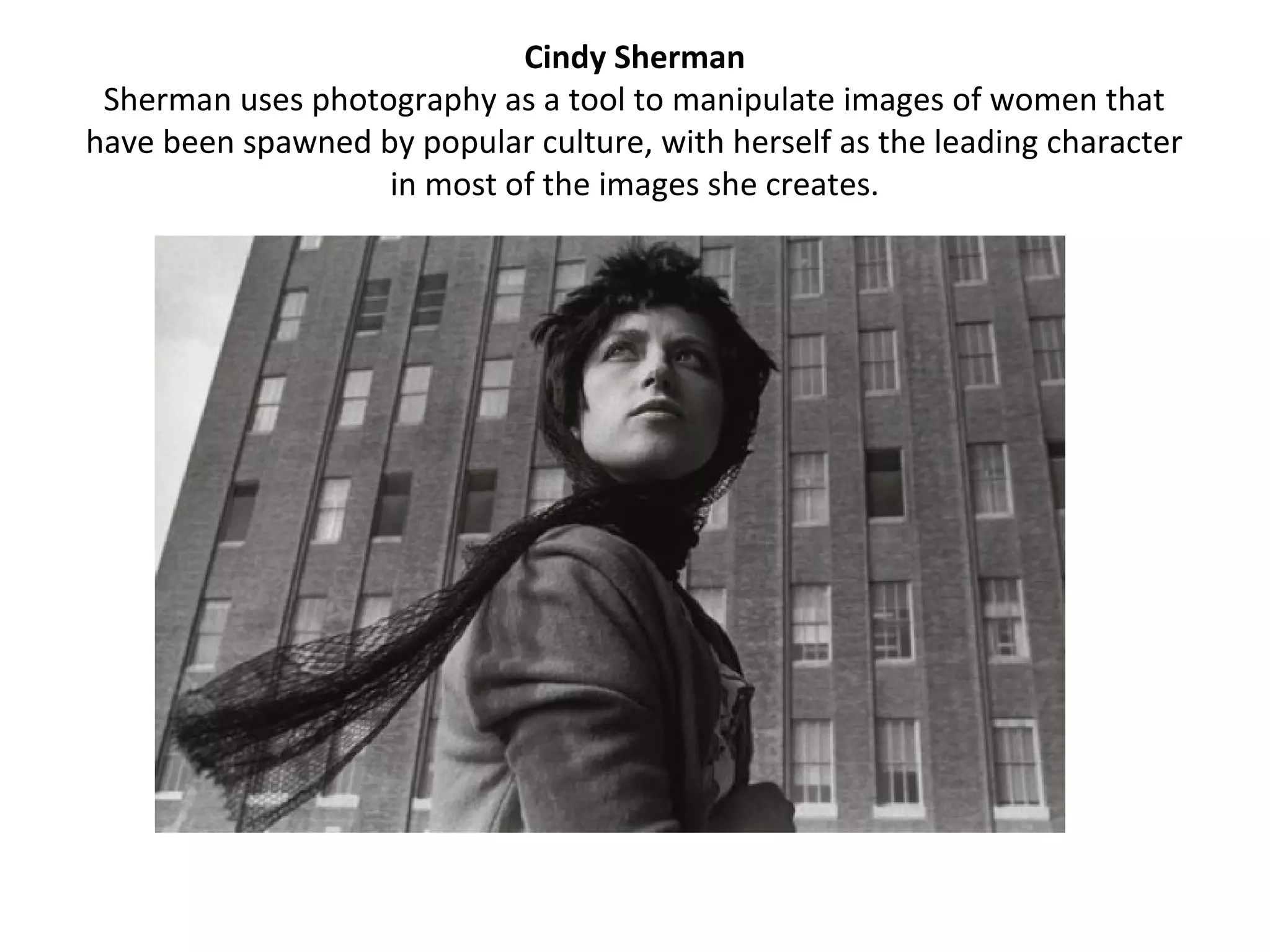 Cindy Sherman
 Sherman uses photography as a tool to manipulate images of women that
have been spawned by popular culture, with herself as the leading character
                   in most of the images she creates.
 