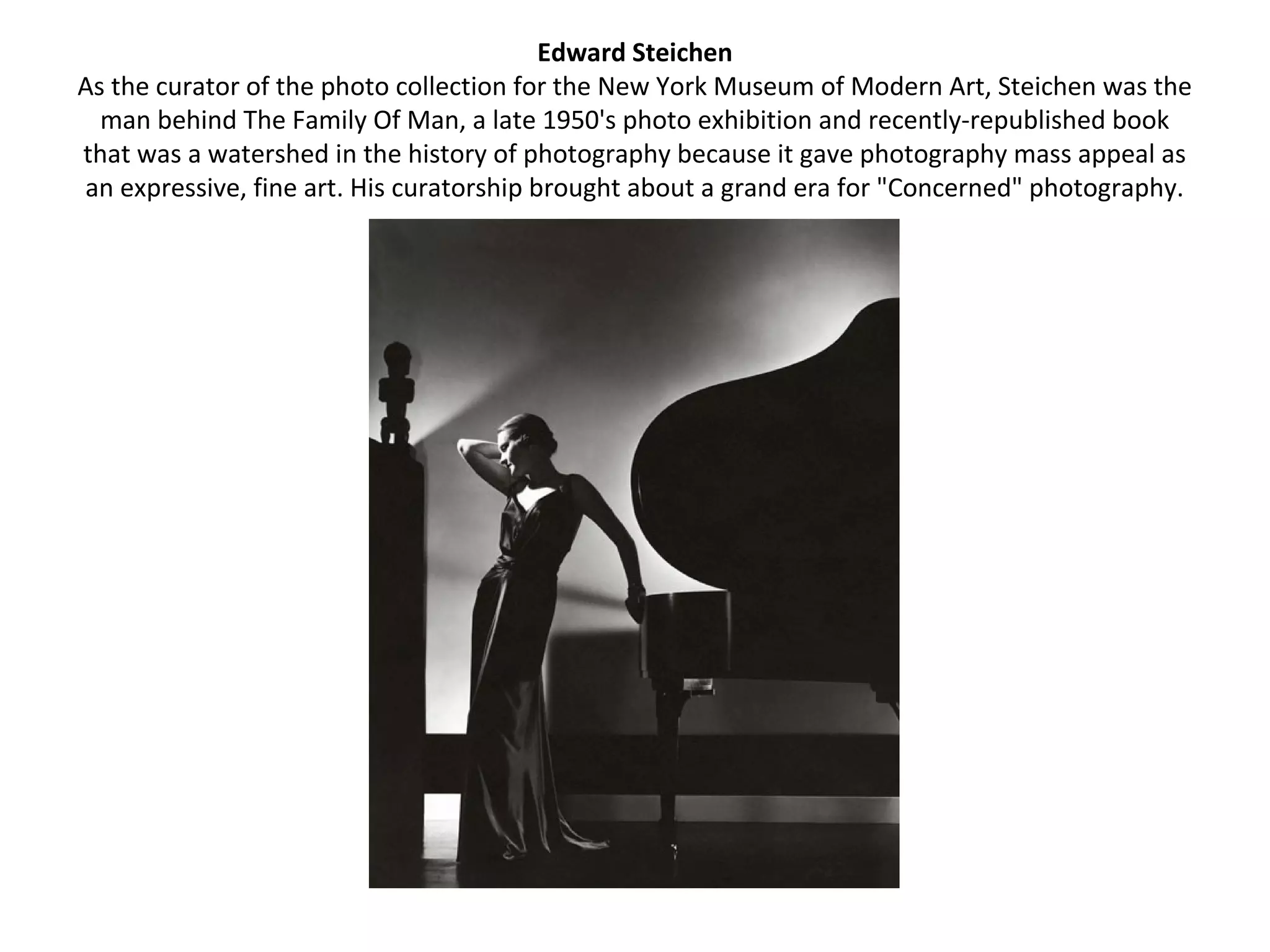 Edward Steichen
As the curator of the photo collection for the New York Museum of Modern Art, Steichen was the
  man behind The Family Of Man, a late 1950's photo exhibition and recently-republished book
that was a watershed in the history of photography because it gave photography mass appeal as
an expressive, fine art. His curatorship brought about a grand era for "Concerned" photography.
 