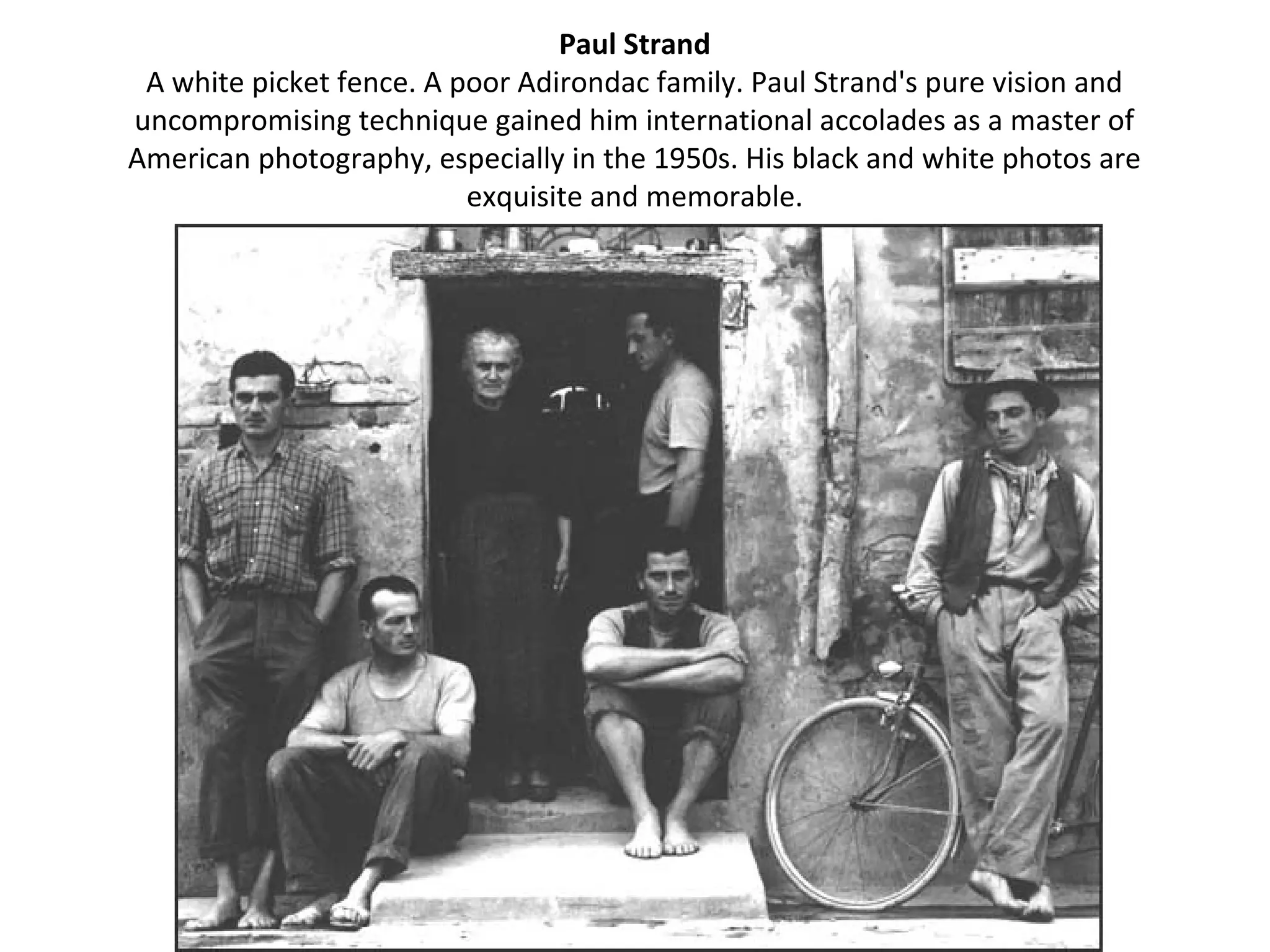 Paul Strand
 A white picket fence. A poor Adirondac family. Paul Strand's pure vision and
uncompromising technique gained him international accolades as a master of
American photography, especially in the 1950s. His black and white photos are
                          exquisite and memorable.
 