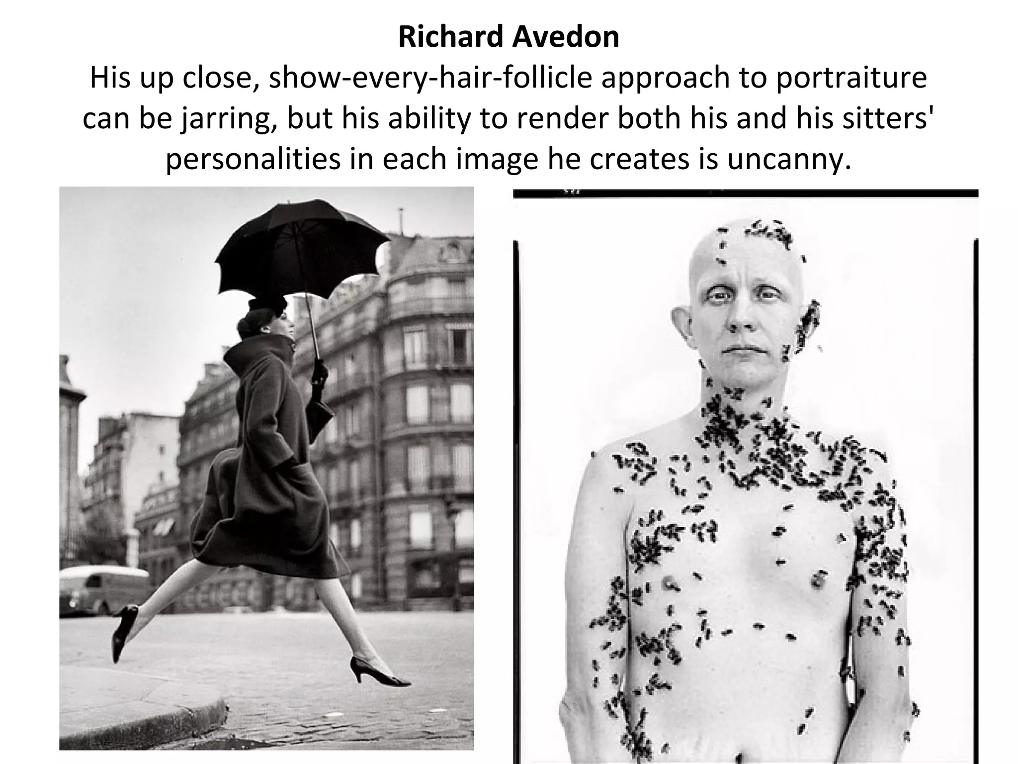 Richard Avedon
His up close, show-every-hair-follicle approach to portraiture
can be jarring, but his ability to render both his and his sitters'
      personalities in each image he creates is uncanny.
 
