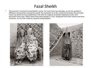 Fazal Sheikh
•   The portrait is central to Fazal Sheikh’s work. For more than two decades, as he has worked in
    different communities around the world, the invitation to sit for a portrait has been the principal
    means by which he has established a link with his subjects and been allowed to enter and
    document their lives. Often these have been people in crisis: displaced from their homes and their
    countries, at risk from violence, poverty and prejudice.
 
