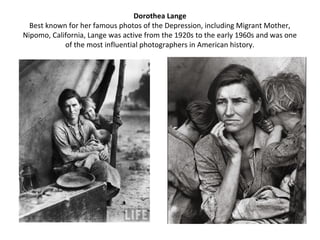Dorothea Lange
  Best known for her famous photos of the Depression, including Migrant Mother,
Nipomo, California, Lange was active from the 1920s to the early 1960s and was one
            of the most influential photographers in American history.
 