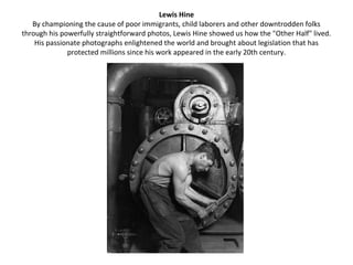Lewis Hine
   By championing the cause of poor immigrants, child laborers and other downtrodden folks
through his powerfully straightforward photos, Lewis Hine showed us how the "Other Half" lived.
    His passionate photographs enlightened the world and brought about legislation that has
              protected millions since his work appeared in the early 20th century.
 