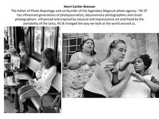 Henri Cartier-Bresson
The father of Photo Reportage and co-founder of the legendary Magnum photo agency, "HC-B"
   has influenced generations of photojournalists, documentary photographers and street
  photographers. Influenced and inspired by classical and impressionist art and freed by the
        portability of the Leica, HC-B changed the way we look at the world around us.
 