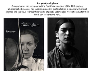 Imogen Cunningham
     Cunningham's carreer spanned the first three quarters of the 20th century
  photographed many of her subjects draped in exotic clothes in images with moral
themes and tableaux representing works of poets. Later nudes were shocking for their
                           time, but rather tame now.
 