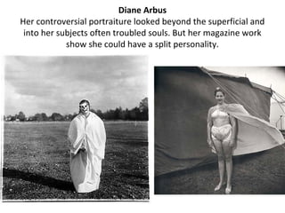 Diane Arbus
Her controversial portraiture looked beyond the superficial and
 into her subjects often troubled souls. But her magazine work
            show she could have a split personality.
 