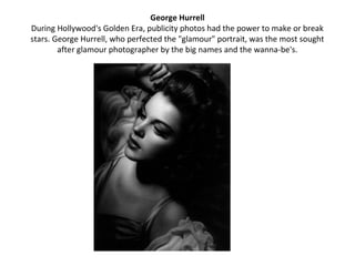 George Hurrell
During Hollywood's Golden Era, publicity photos had the power to make or break
stars. George Hurrell, who perfected the "glamour" portrait, was the most sought
        after glamour photographer by the big names and the wanna-be's.
 