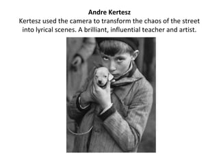 Andre Kertesz
Kertesz used the camera to transform the chaos of the street
 into lyrical scenes. A brilliant, influential teacher and artist.
 