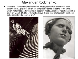 Alexander Rodchenko
• 'I want to take some quite incredible photographs that have never been
  taken before… pictures which are simple and complex at the same time,
  which will amaze and overwhelm people," wrote Alexander Rodchenko in his
  diary on March 14, 1934. "I must achieve this so that photography can begin
  to be considered a form of art."
 