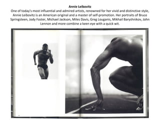 Annie Leibovitz
One of today's most influential and admired artists, renowned for her vivid and distinctive style,
 Annie Leibovitz is an American original and a master of self-promotion. Her portraits of Bruce
Springsteen, Jody Foster, Michael Jackson, Miles Davis, Greg Louganis, Mikhail Baryshnikov, John
                     Lennon and more combine a keen eye with a quick wit.
 