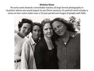 Nicholas Nixon
      His early work showed a remarkable mastery of large format photography in
situations where one would expect to see 35mm cameras; his portrait work includes a
   series on four sisters taken over a 15-year period and images of people with AIDS.
 