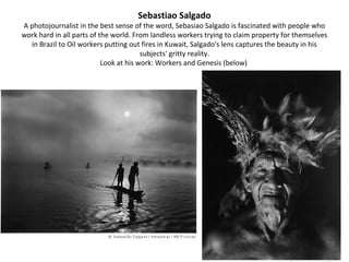 Sebastiao Salgado
A photojournalist in the best sense of the word, Sebasiao Salgado is fascinated with people who
work hard in all parts of the world. From landless workers trying to claim property for themselves
  in Brazil to Oil workers putting out fires in Kuwait, Salgado's lens captures the beauty in his
                                        subjects' gritty reality.
                           Look at his work: Workers and Genesis (below)
 
